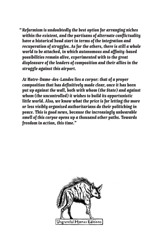 “Reformism is undoubtedly the best option for arranging niches within the existent, and the partisans of alternate conflictuality have a historical head start in terms of the integration and recuperation of struggles. As for the others, there is till a whole world to be attacked, in which autonomous and affinity-based possibilities remain alive, experimented with to the great displeasure of the leaders of composition and their allies in the struggle against this airport. At Hotre-Dame-des-Landes lies a corpse: that of a proper ‘composition that has definitively made clear, once it has been put up against the wall, both with whom (the State) and against whom (the uncontrolled) it wishes to build its opportunistic Tittle world. Also, we know what the price is for letting the more o less visibly organized authoritarians do their politicking in peace. This is good news, hecause the increasingly unbearable smell of this corpse opens up a thousand other paths. Towards freedom in action, this time.”